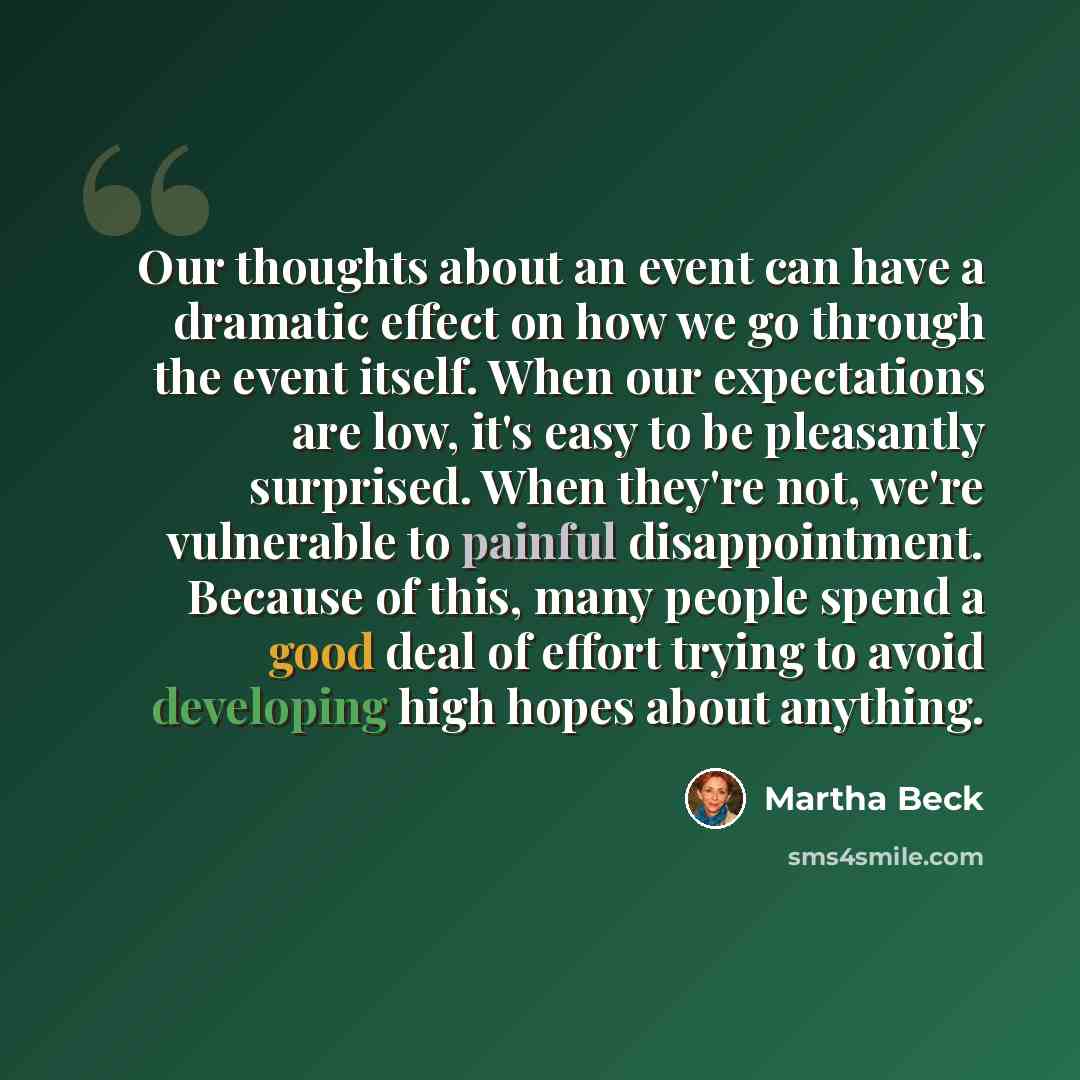 “Our thoughts about an event can have a dramatic effect on how we go through the event itself. When our expectations are low, it's easy to be pleasantly surprised. When they're not, we're vulnerable to painful disappointment. Because of this, many people spend a good deal of effort trying to avoid…” quote by Martha Beck