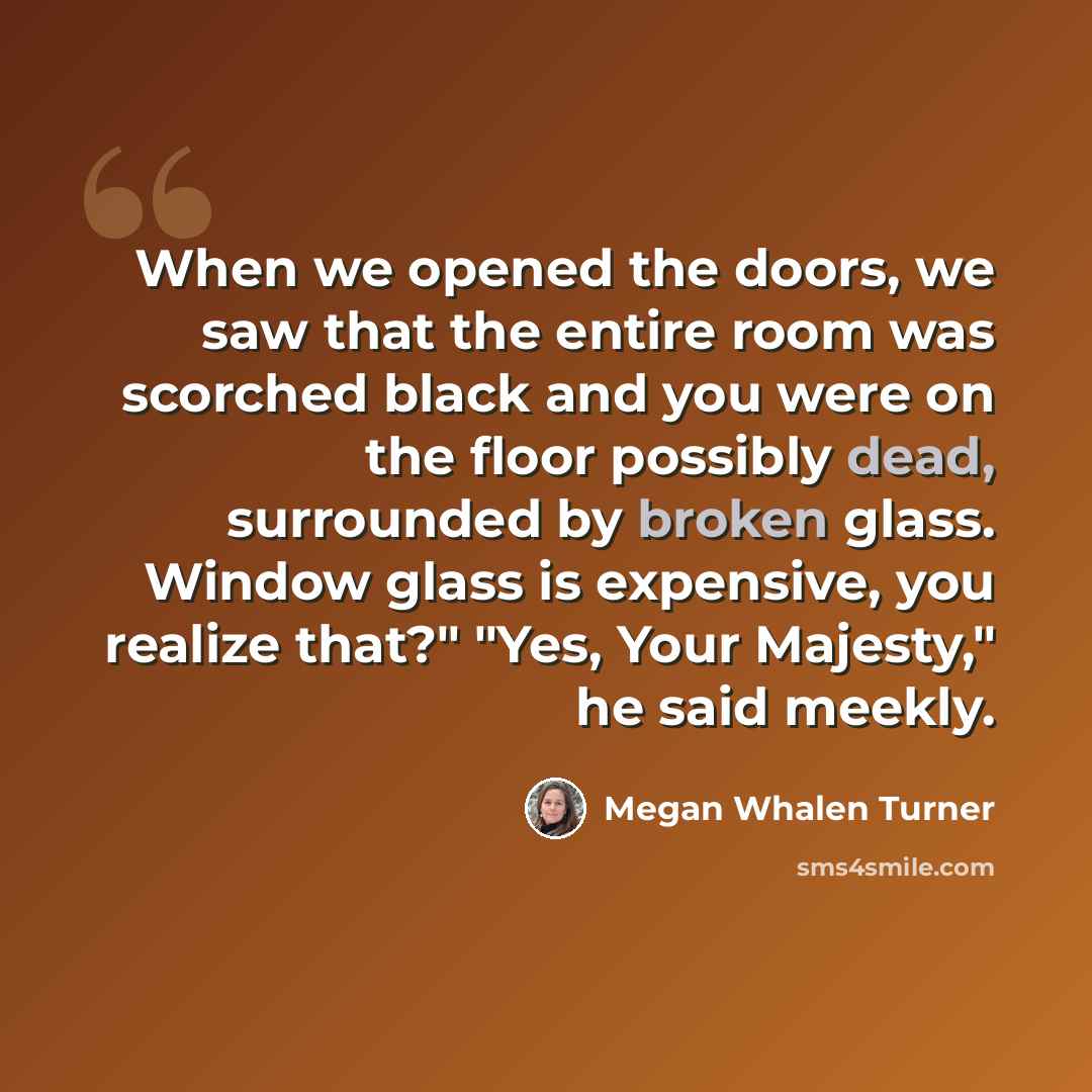 “When we opened the doors, we saw that the entire room was scorched black and you were on the floor possibly dead, surrounded by broken glass. Window glass is expensive, you realize that?" "Yes, Your Majesty," he said meekly.” quote by Megan Whalen Turner
