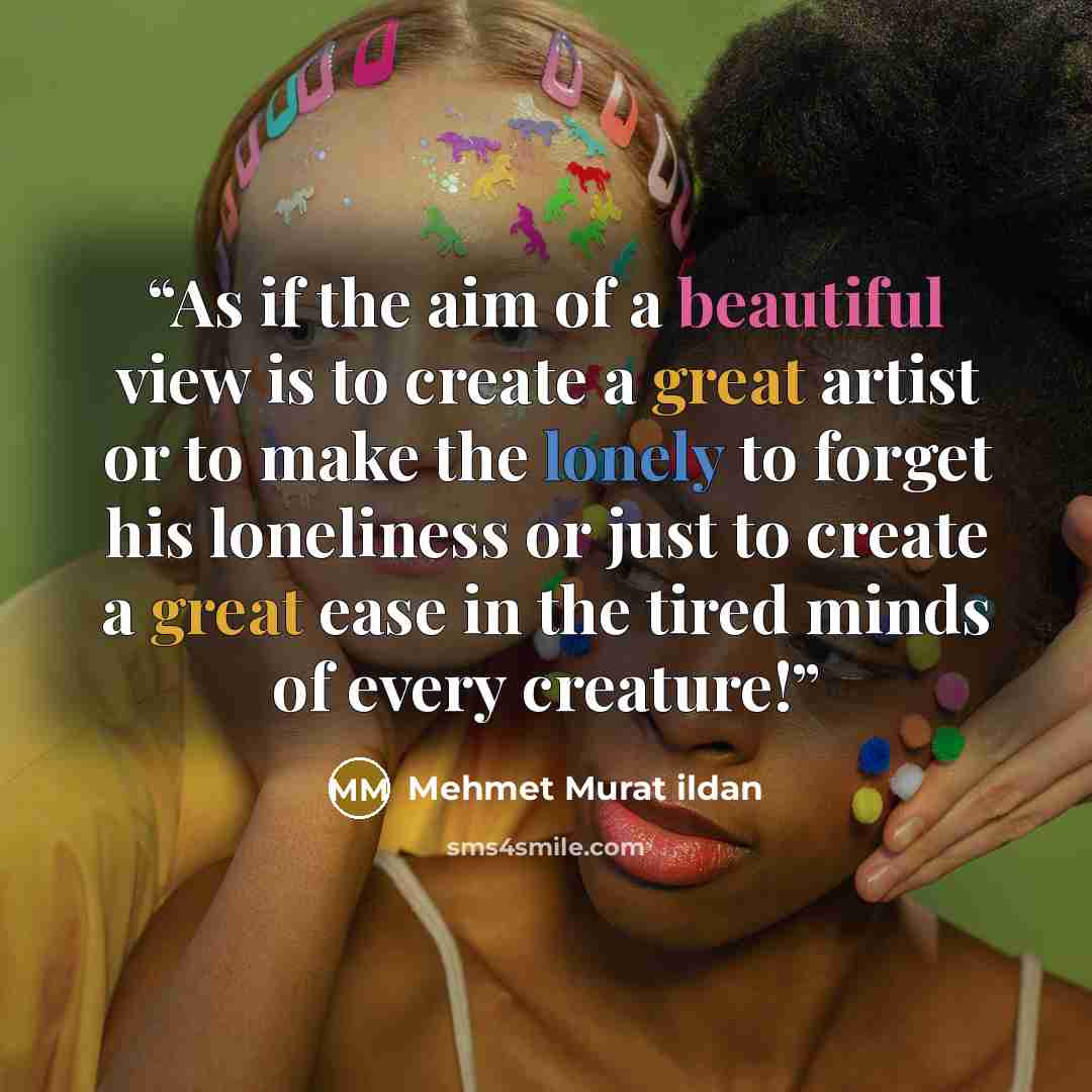 “As if the aim of a beautiful view is to create a great artist or to make the lonely to forget his loneliness or just to create a great ease in the tired minds of every creature!” quote by Mehmet Murat ildan