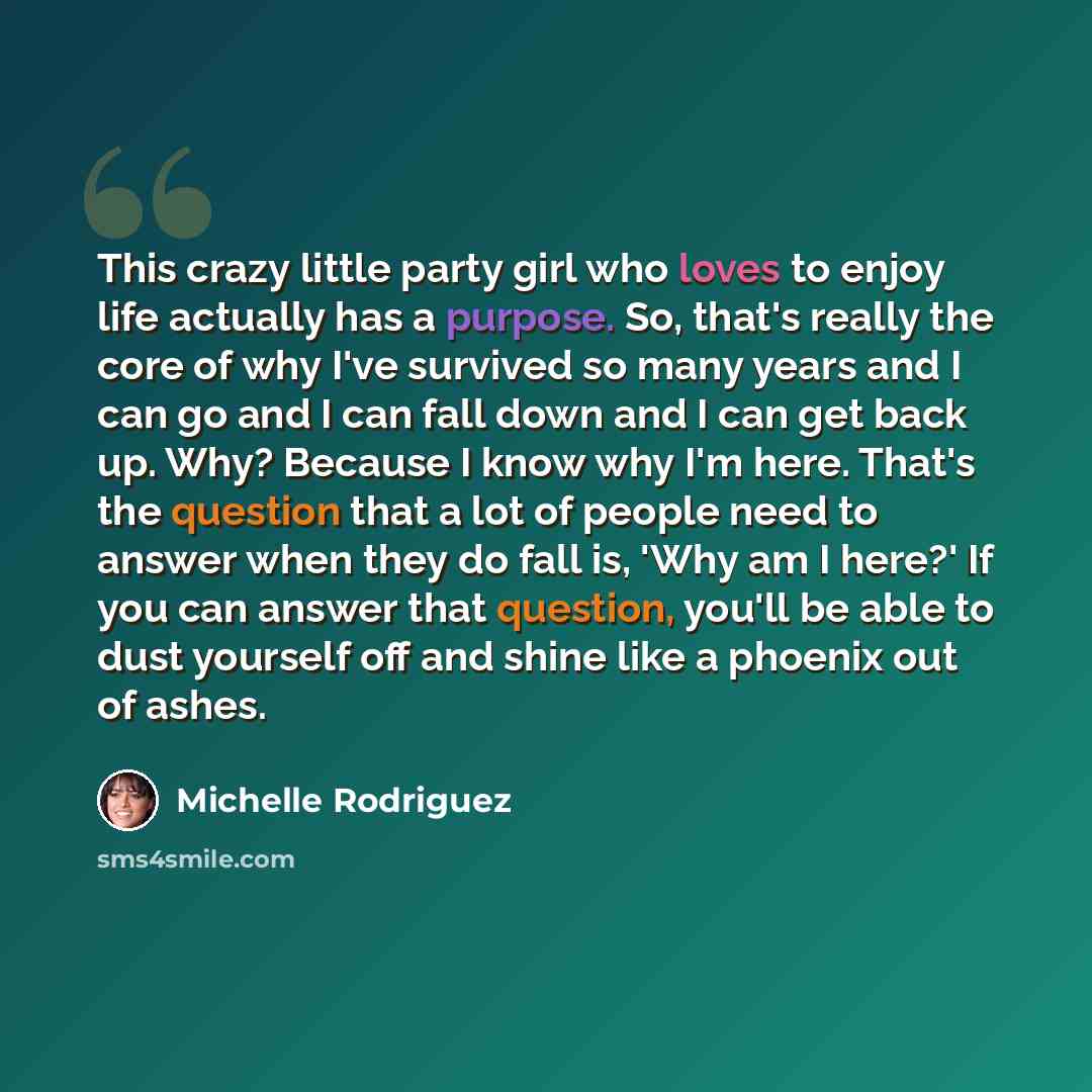 “This crazy little party girl who loves to enjoy life actually has a purpose. So, that's really the core of why I've survived so many years and I can go and I can fall down and I can get back up. Why? Because I know why I'm here. That's the question that a lot of people need to answer when they do…” quote by Michelle Rodriguez