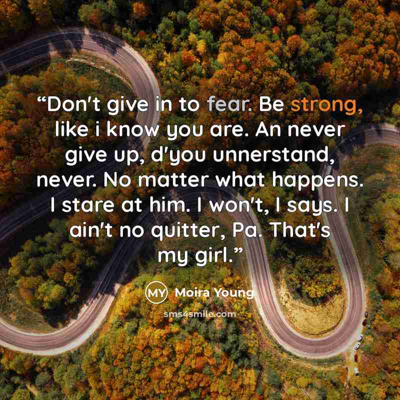 “Don't give in to fear. Be strong, like i know you are. An never give up, d'you unnerstand, never. No matter what happens. I stare at him. I won't, I says. I ain't no quitter, Pa. That's my girl.” quote by Moira Young