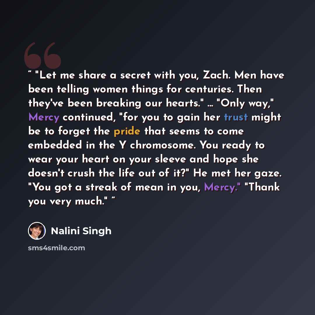 “Let me share a secret with you, Zach. Men have been telling women things for centuries. Then they've been breaking our hearts." ... "Only way," Mercy continued, "for you to gain her trust might be to forget the pride that seems to come embedded in the Y chromosome. You ready to wear your heart on…” quote by Nalini Singh