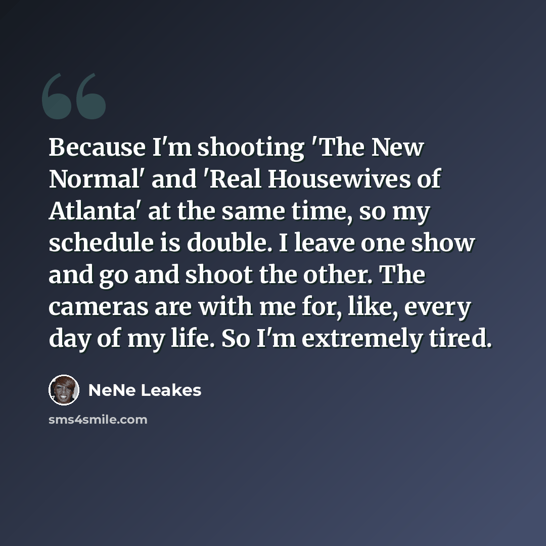 “Because I'm shooting 'The New Normal' and 'Real Housewives of Atlanta' at the same time, so my schedule is double. I leave one show and go and shoot the other. The cameras are with me for, like, every day of my life. So I'm extremely tired.” quote by NeNe Leakes