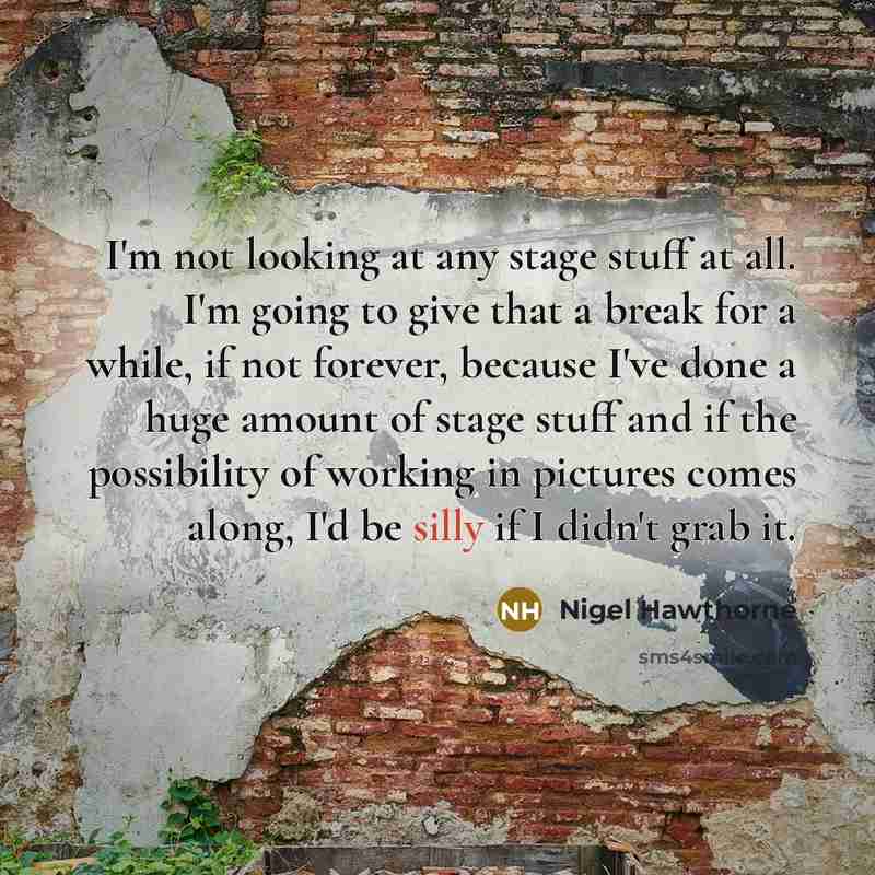 “I'm not looking at any stage stuff at all. I'm going to give that a break for a while, if not forever, because I've done a huge amount of stage stuff and if the possibility of working in pictures comes along, I'd be silly if I didn't grab it.” quote by Nigel Hawthorne