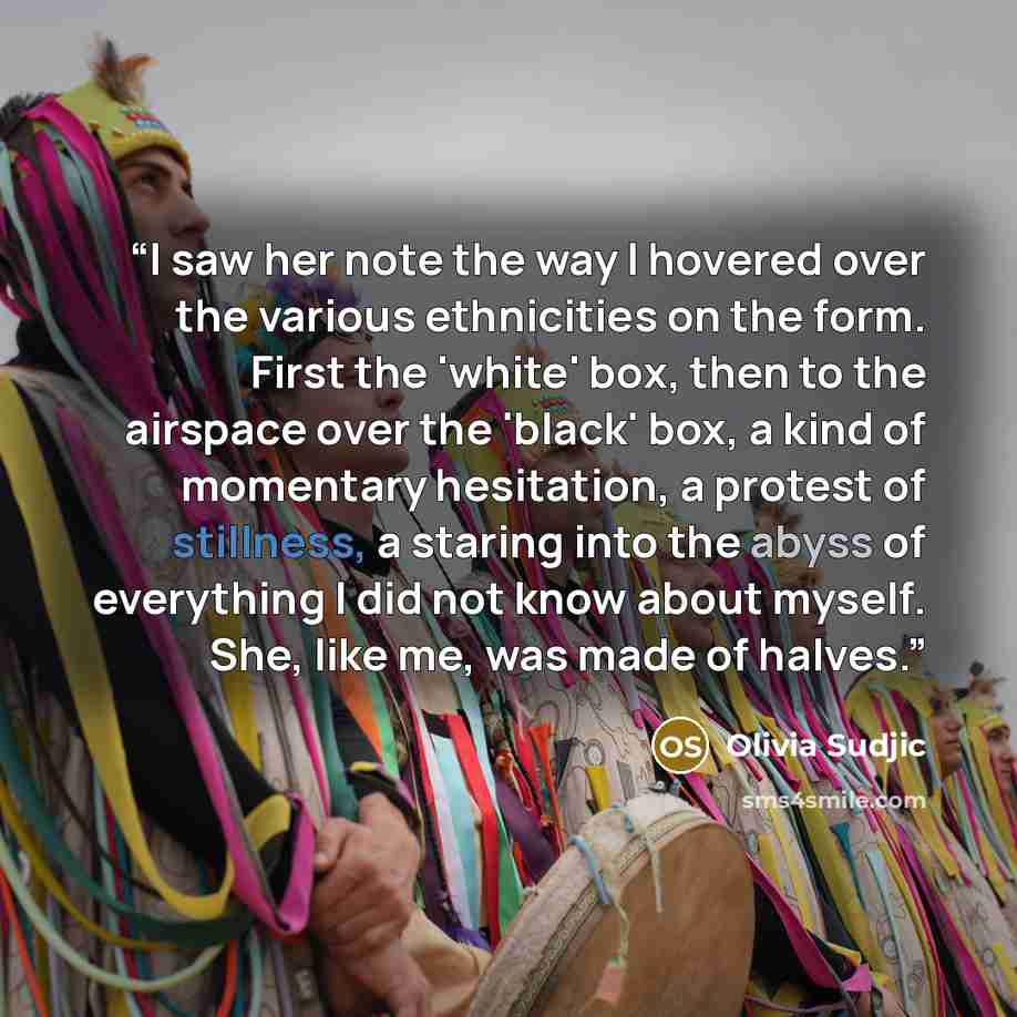 “I saw her note the way I hovered over the various ethnicities on the form. First the 'white' box, then to the airspace over the 'black' box, a kind of momentary hesitation, a protest of stillness, a staring into the abyss of everything I did not know about myself. She, like me, was made of halves.” quote by Olivia Sudjic