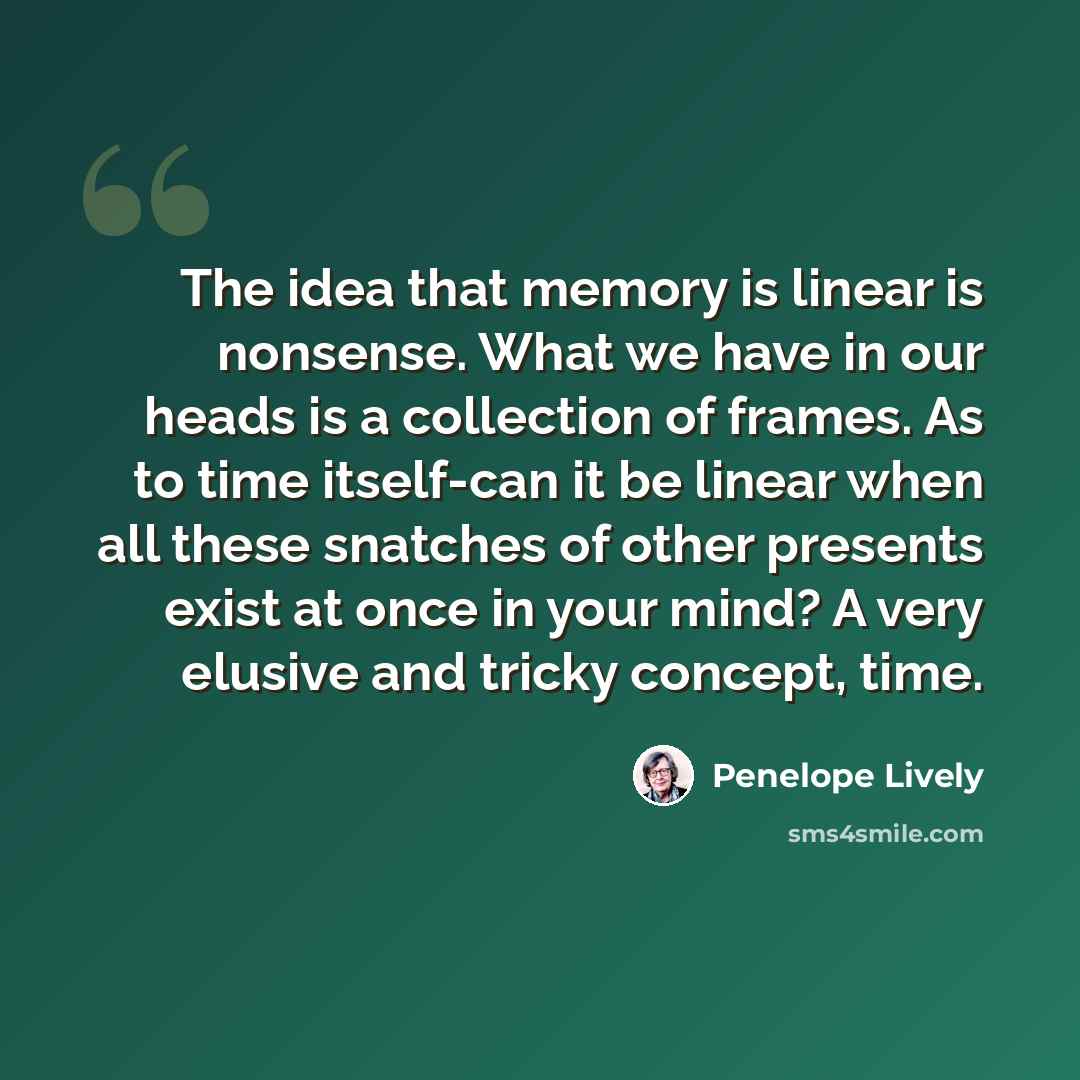 “The idea that memory is linear is nonsense. What we have in our heads is a collection of frames. As to time itself-can it be linear when all these snatches of other presents exist at once in your mind? A very elusive and tricky concept, time.” quote by Penelope Lively
