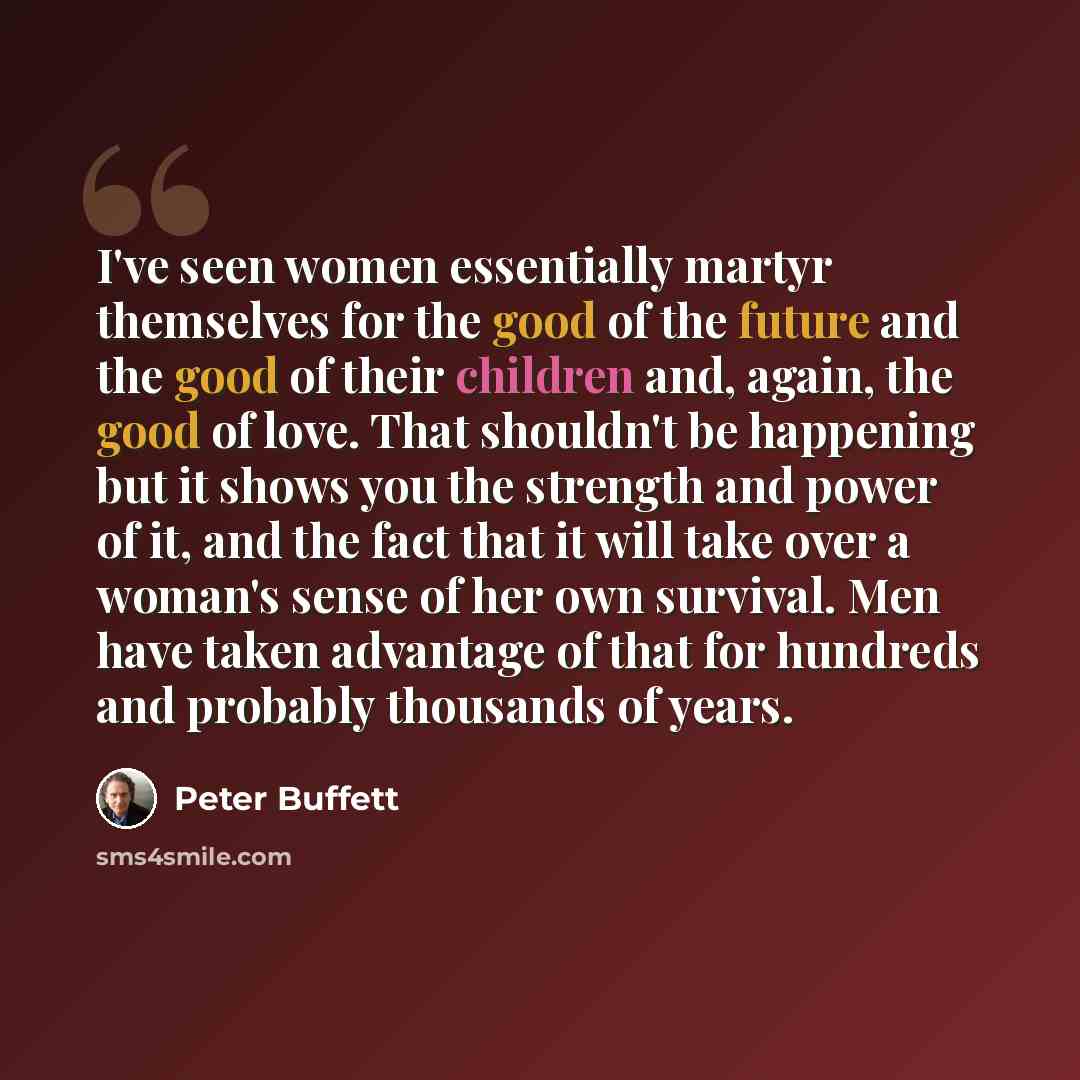 “I've seen women essentially martyr themselves for the good of the future and the good of their children and, again, the good of love. That shouldn't be happening but it shows you the strength and power of it, and the fact that it will take over a woman's sense of her own survival. Men have taken…” quote by Peter Buffett