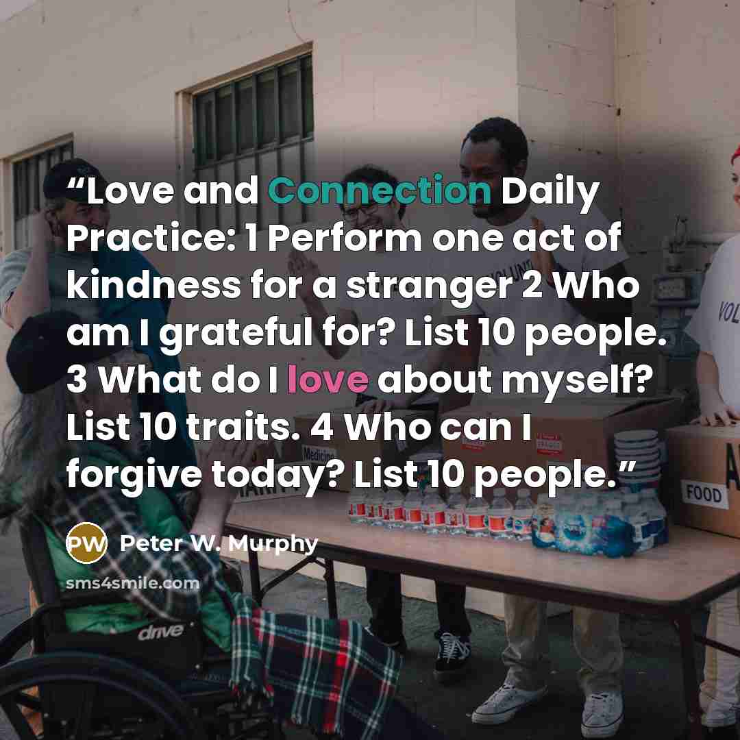 “Love and Connection Daily Practice: 1 Perform one act of kindness for a stranger 2 Who am I grateful for? List 10 people. 3 What do I love about myself? List 10 traits. 4 Who can I forgive today? List 10 people.” quote by Peter W. Murphy