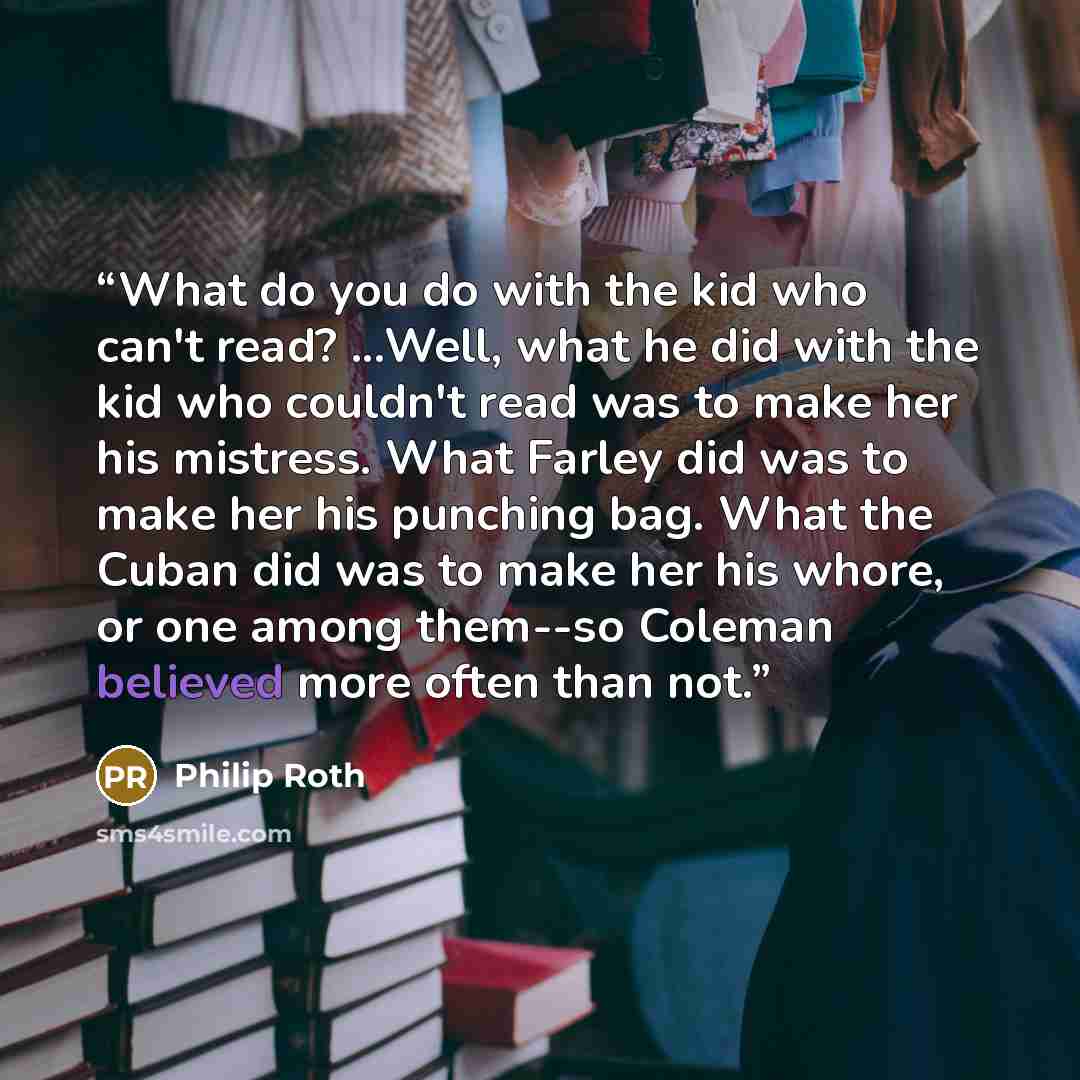 “What do you do with the kid who can't read? ...Well, what he did with the kid who couldn't read was to make her his mistress. What Farley did was to make her his punching bag. What the Cuban did was to make her his whore, or one among them--so Coleman believed more often than not.” quote by Philip Roth