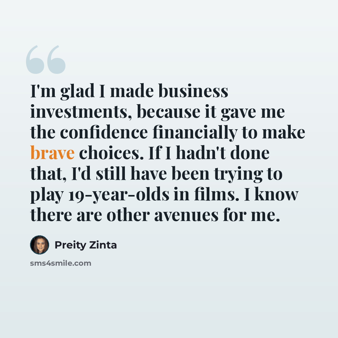 “I'm glad I made business investments, because it gave me the confidence financially to make brave choices. If I hadn't done that, I'd still have been trying to play 19-year-olds in films. I know there are other avenues for me.” quote by Preity Zinta