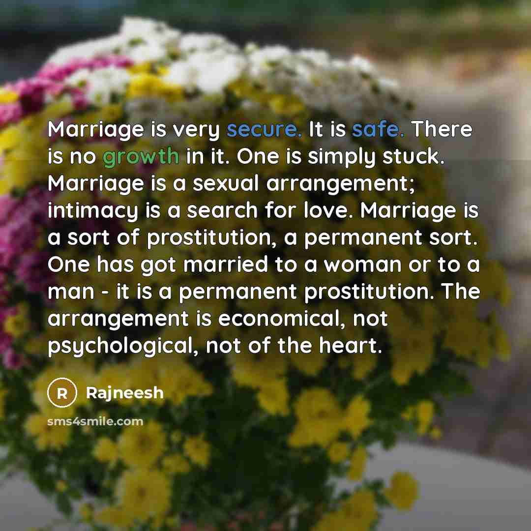 “Marriage is very secure. It is safe. There is no growth in it. One is simply stuck. Marriage is a sexual arrangement; intimacy is a search for love. Marriage is a sort of prostitution, a permanent sort. One has got married to a woman or to a man - it is a permanent prostitution. The arrangement is…” quote by Rajneesh