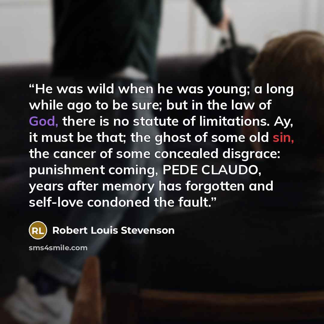 “He was wild when he was young; a long while ago to be sure; but in the law of God, there is no statute of limitations. Ay, it must be that; the ghost of some old sin, the cancer of some concealed disgrace: punishment coming, PEDE CLAUDO, years after memory has forgotten and self-love condoned the…” quote by Robert Louis Stevenson