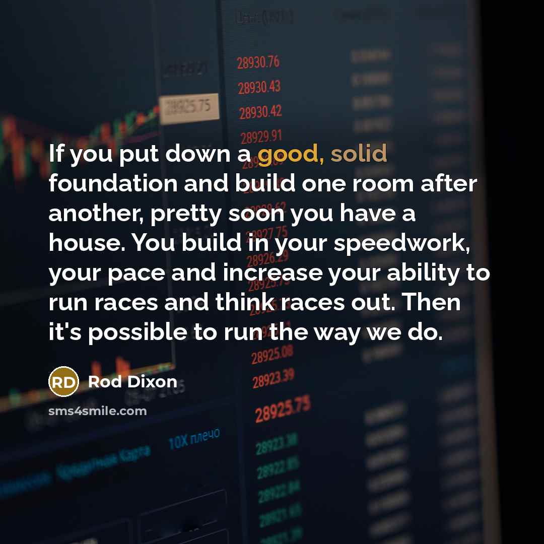“If you put down a good, solid foundation and build one room after another, pretty soon you have a house. You build in your speedwork, your pace and increase your ability to run races and think races out. Then it's possible to run the way we do.” quote by Rod Dixon