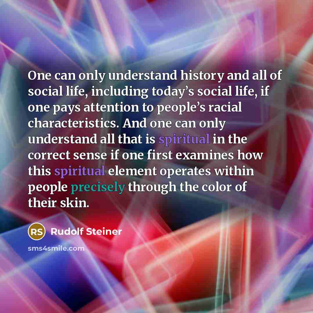 “One can only understand history and all of social life, including today’s social life, if one pays attention to people’s racial characteristics. And one can only understand all that is spiritual in the correct sense if one first examines how this spiritual element operates within people precisely…” quote by Rudolf Steiner