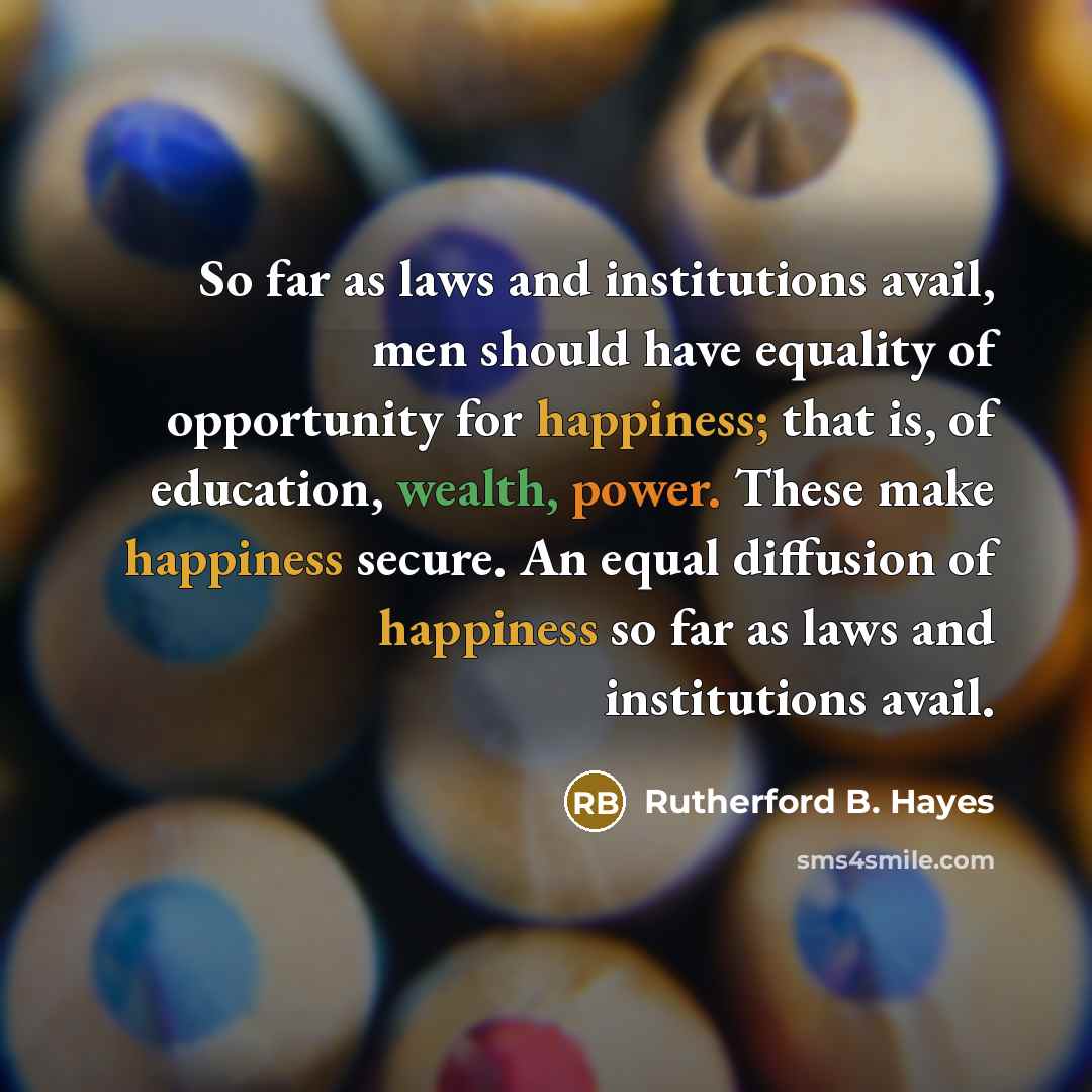 “So far as laws and institutions avail, men should have equality of opportunity for happiness; that is, of education, wealth, power. These make happiness secure. An equal diffusion of happiness so far as laws and institutions avail.” quote by Rutherford B. Hayes
