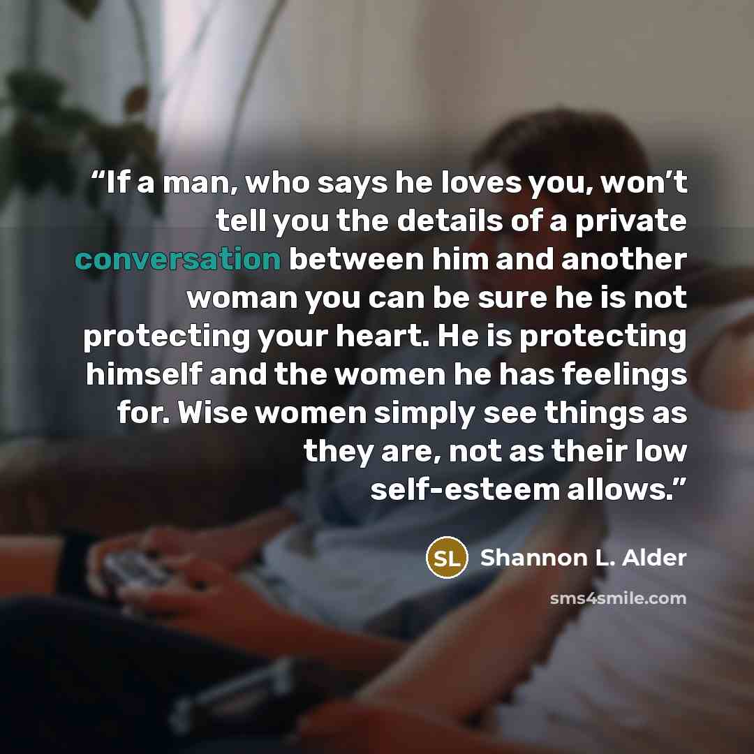 “If a man, who says he loves you, won’t tell you the details of a private conversation between him and another woman you can be sure he is not protecting your heart. He is protecting himself and the women he has feelings for. Wise women simply see things as they are, not as their low self-esteem…” quote by Shannon L. Alder