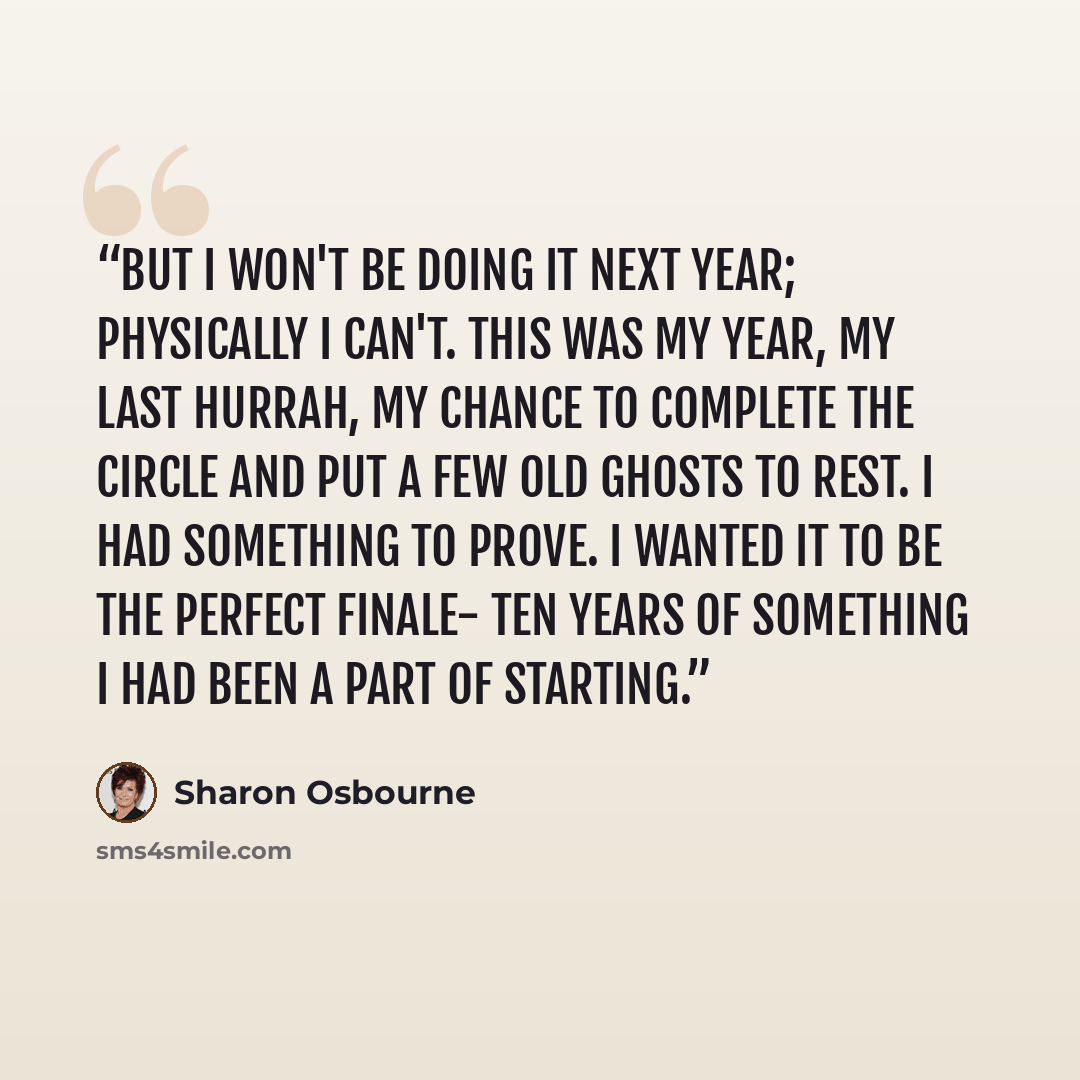 “But I won't be doing it next year; physically I can't. This was my year, my last hurrah, my chance to complete the circle and put a few old ghosts to rest. I had something to prove. I wanted it to be the perfect finale- ten years of something I had been a part of starting.” quote by Sharon Osbourne