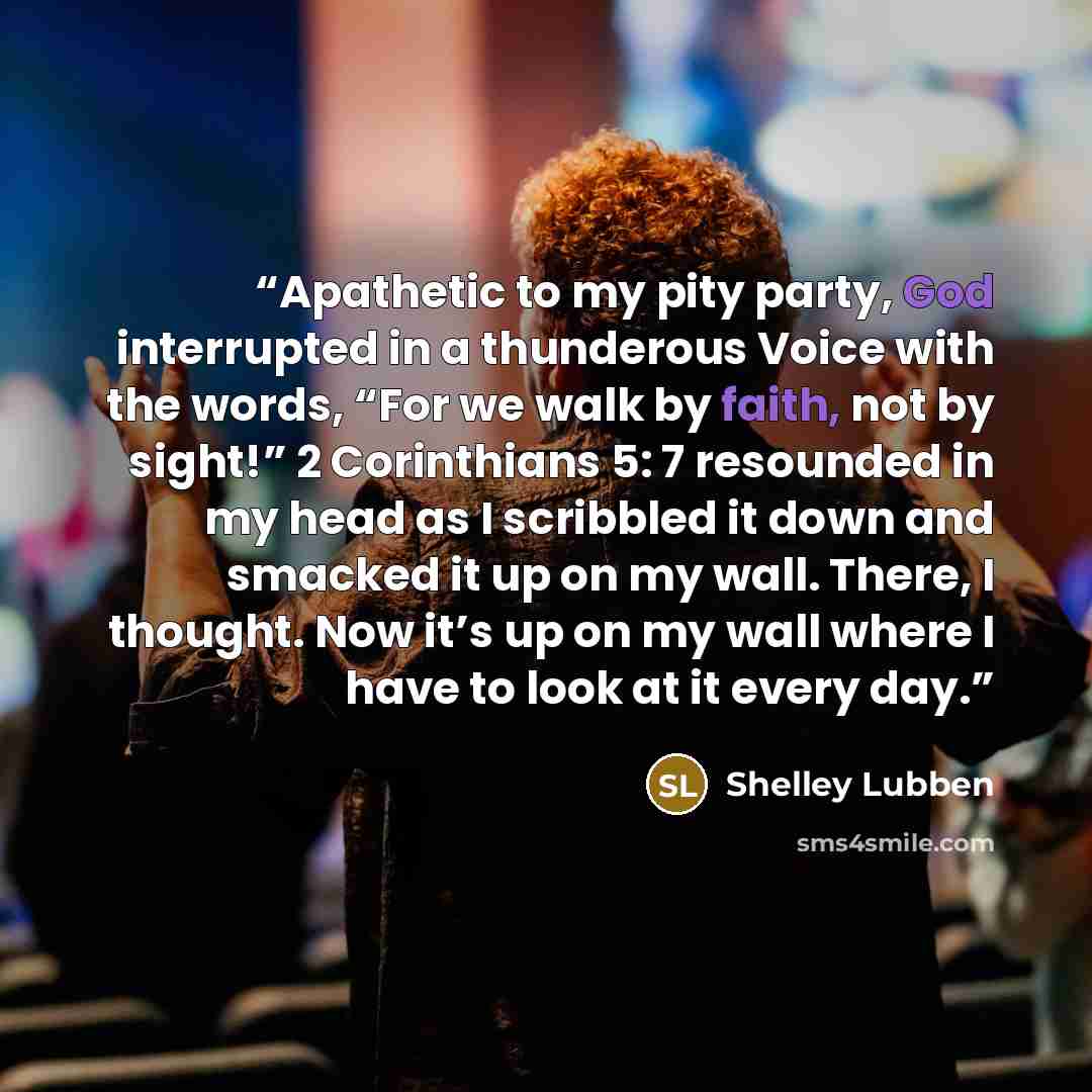 “Apathetic to my pity party, God interrupted in a thunderous Voice with the words, “For we walk by faith, not by sight!” 2 Corinthians 5: 7 resounded in my head as I scribbled it down and smacked it up on my wall. There, I thought. Now it’s up on my wall where I have to look at it every day.” quote by Shelley Lubben