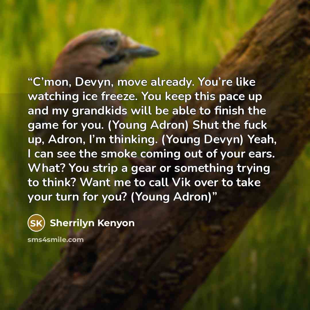 “C’mon, Devyn, move already. You’re like watching ice freeze. You keep this pace up and my grandkids will be able to finish the game for you. (Young Adron) Shut the fuck up, Adron, I’m thinking. (Young Devyn) Yeah, I can see the smoke coming out of your ears. What? You strip a gear or something…” quote by Sherrilyn Kenyon