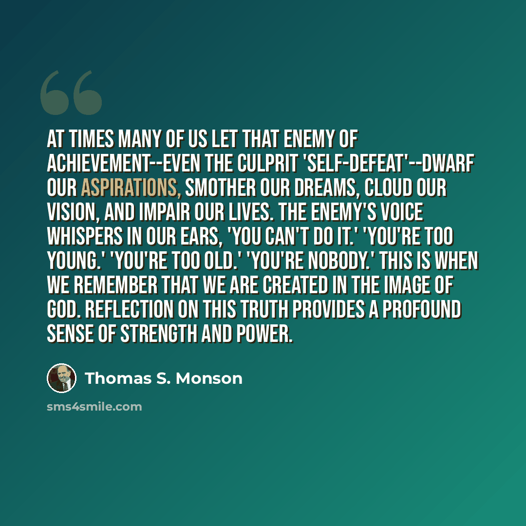 “At times many of us let that enemy of achievement--even the culprit 'self-defeat'--dwarf our aspirations, smother our dreams, cloud our vision, and impair our lives. The enemy's voice whispers in our ears, 'You can't do it.' 'You're too young.' 'You're too old.' 'You're nobody.' This is when we…” quote by Thomas S. Monson