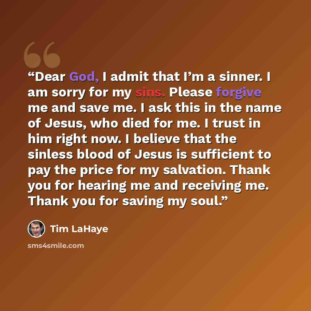 “Dear God, I admit that I’m a sinner. I am sorry for my sins. Please forgive me and save me. I ask this in the name of Jesus, who died for me. I trust in him right now. I believe that the sinless blood of Jesus is sufficient to pay the price for my salvation. Thank you for hearing me and receiving…” quote by Tim LaHaye