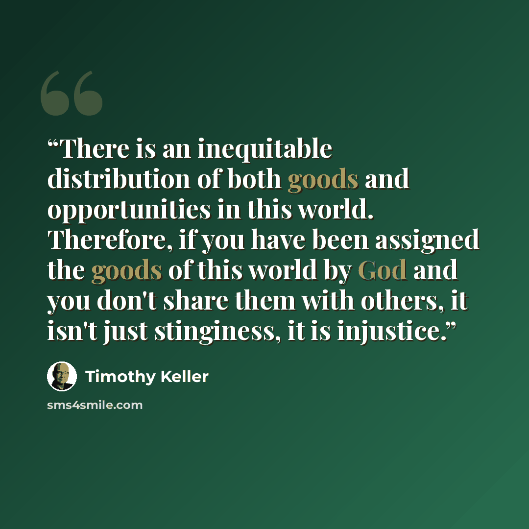 “There is an inequitable distribution of both goods and opportunities in this world. Therefore, if you have been assigned the goods of this world by God and you don't share them with others, it isn't just stinginess, it is injustice.” quote by Timothy Keller