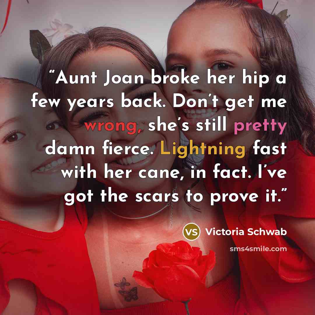 “Aunt Joan broke her hip a few years back. Don’t get me wrong, she’s still pretty damn fierce. Lightning fast with her cane, in fact. I’ve got the scars to prove it.” quote by Victoria Schwab