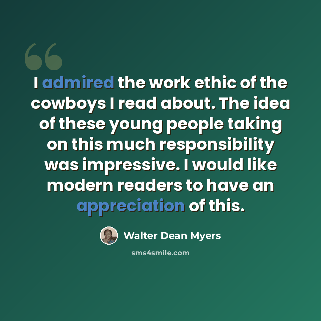 “I admired the work ethic of the cowboys I read about. The idea of these young people taking on this much responsibility was impressive. I would like modern readers to have an appreciation of this.” quote by Walter Dean Myers