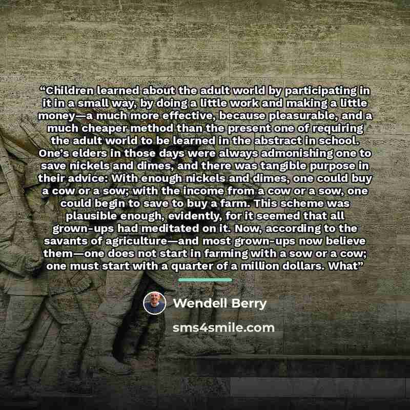 “Children learned about the adult world by participating in it in a small way, by doing a little work and making a little money—a much more effective, because pleasurable, and a much cheaper method than the present one of requiring the adult world to be learned in the abstract in school. One’s…” quote by Wendell Berry