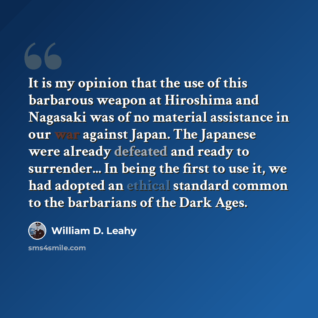 “It is my opinion that the use of this barbarous weapon at Hiroshima and Nagasaki was of no material assistance in our war against Japan. The Japanese were already defeated and ready to surrender... In being the first to use it, we had adopted an ethical standard common to the barbarians of the…” quote by William D. Leahy