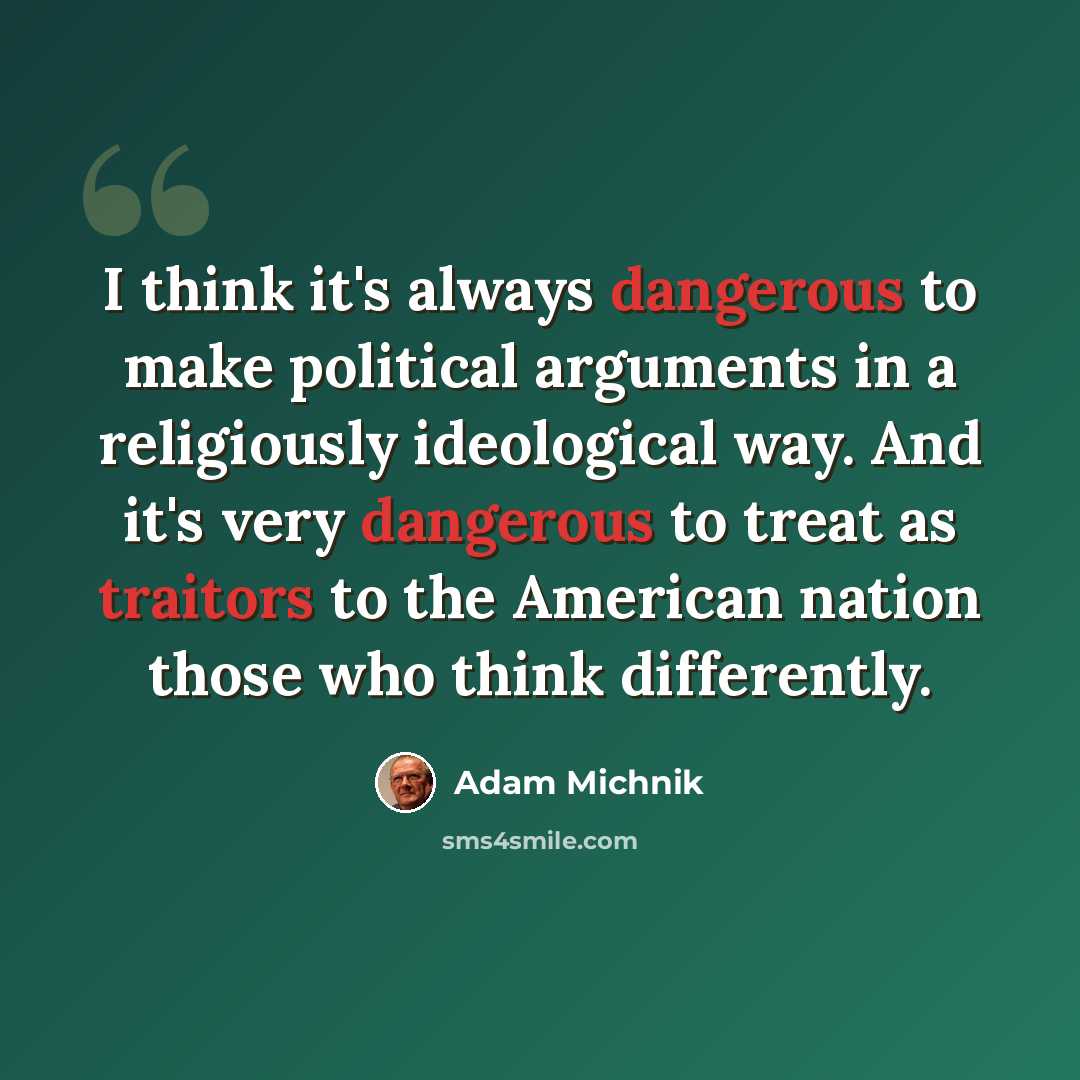 “I think it's always dangerous to make political arguments in a religiously ideological way. And it's very dangerous to treat as traitors to the American nation those who think differently.” quote by Adam Michnik