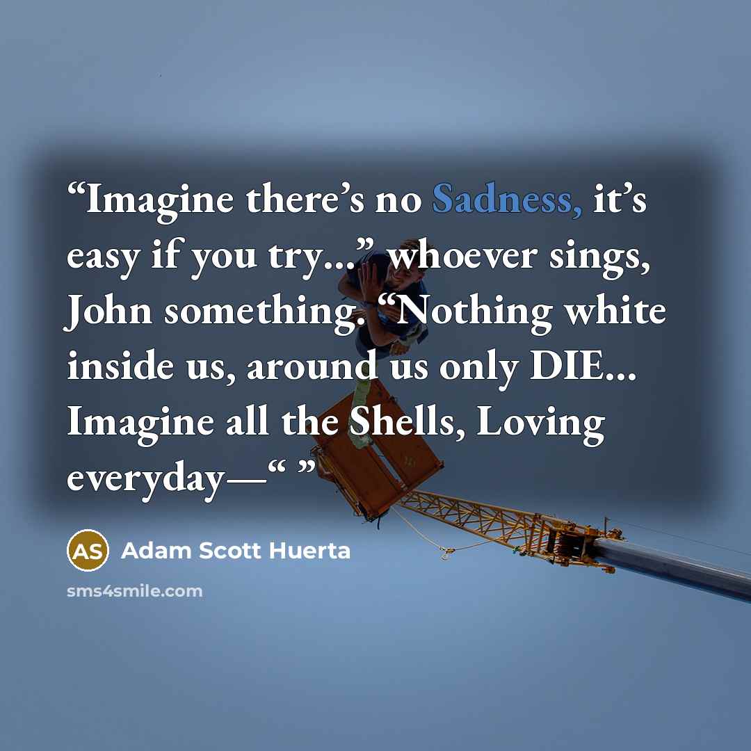“Imagine there’s no Sadness, it’s easy if you try…” whoever sings, John something. “Nothing white inside us, around us only DIE… Imagine all the Shells, Loving everyday—“” quote by Adam Scott Huerta