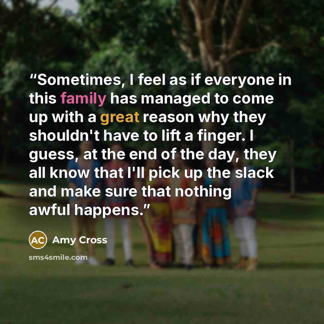 “Sometimes, I feel as if everyone in this family has managed to come up with a great reason why they shouldn't have to lift a finger. I guess, at the end of the day, they all know that I'll pick up the slack and make sure that nothing awful happens.” quote by Amy Cross