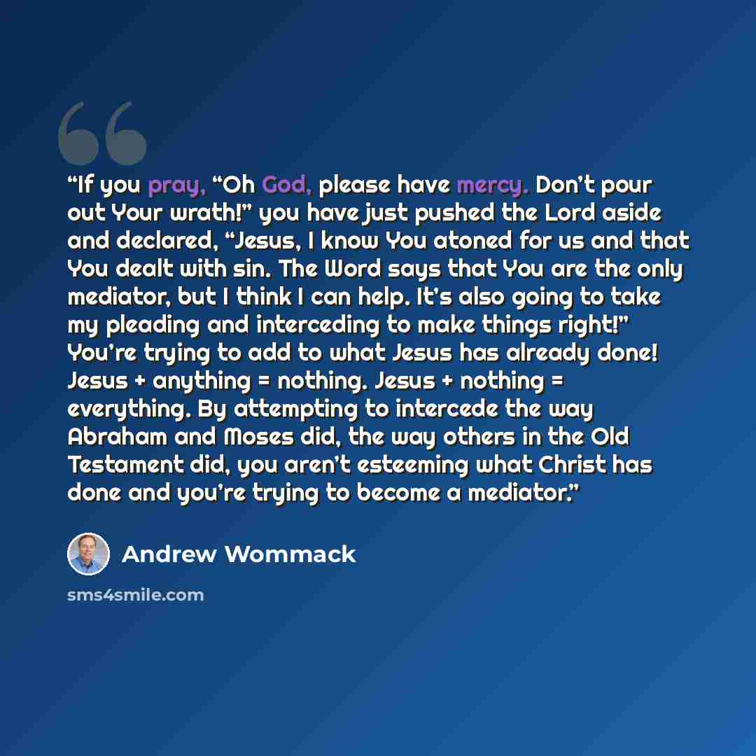 “If you pray, “Oh God, please have mercy. Don’t pour out Your wrath!” you have just pushed the Lord aside and declared, “Jesus, I know You atoned for us and that You dealt with sin. The Word says that You are the only mediator, but I think I can help. It’s also going to take my pleading and…” quote by Andrew Wommack