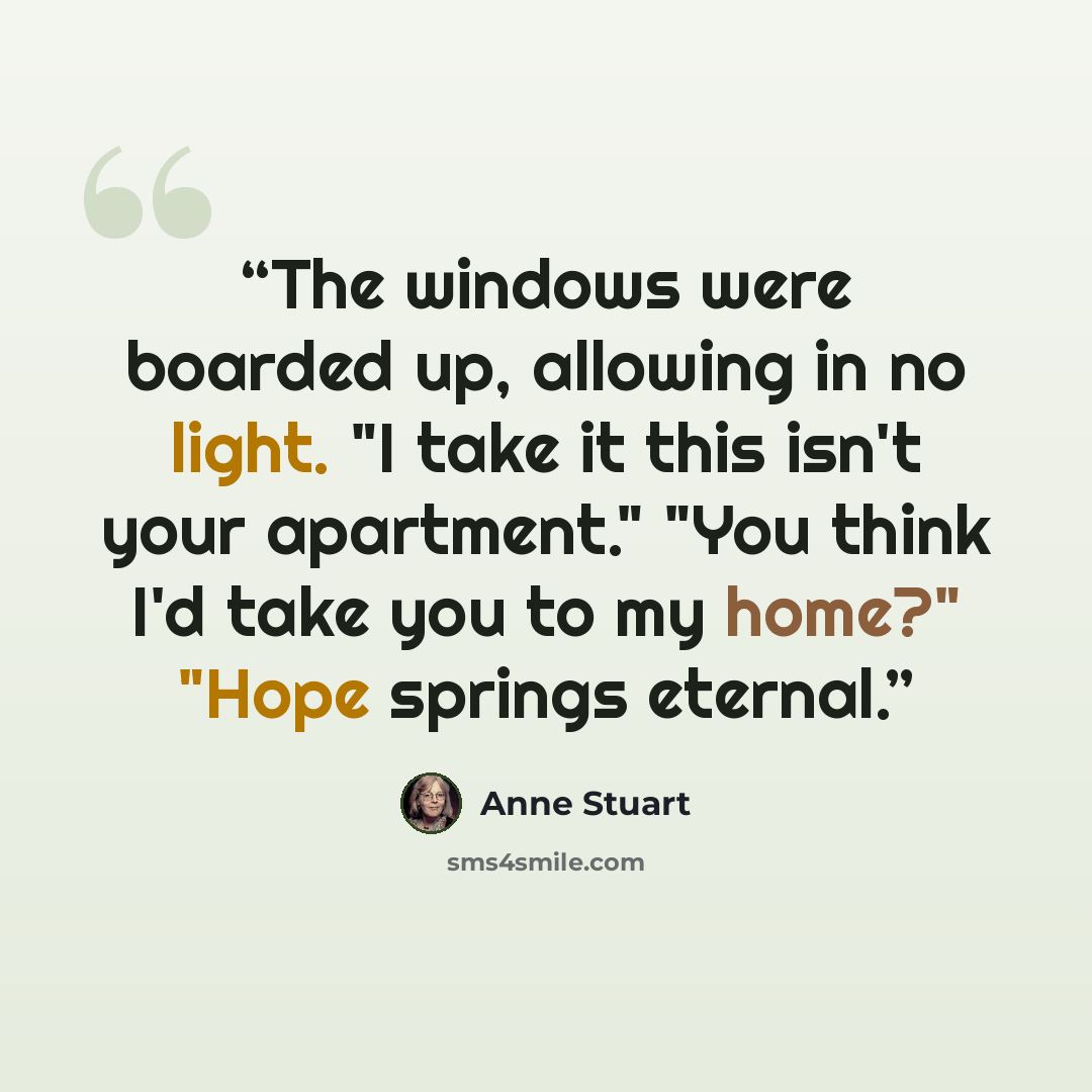 “The windows were boarded up, allowing in no light. "I take it this isn't your apartment." "You think I'd take you to my home?" "Hope springs eternal.” quote by Anne Stuart