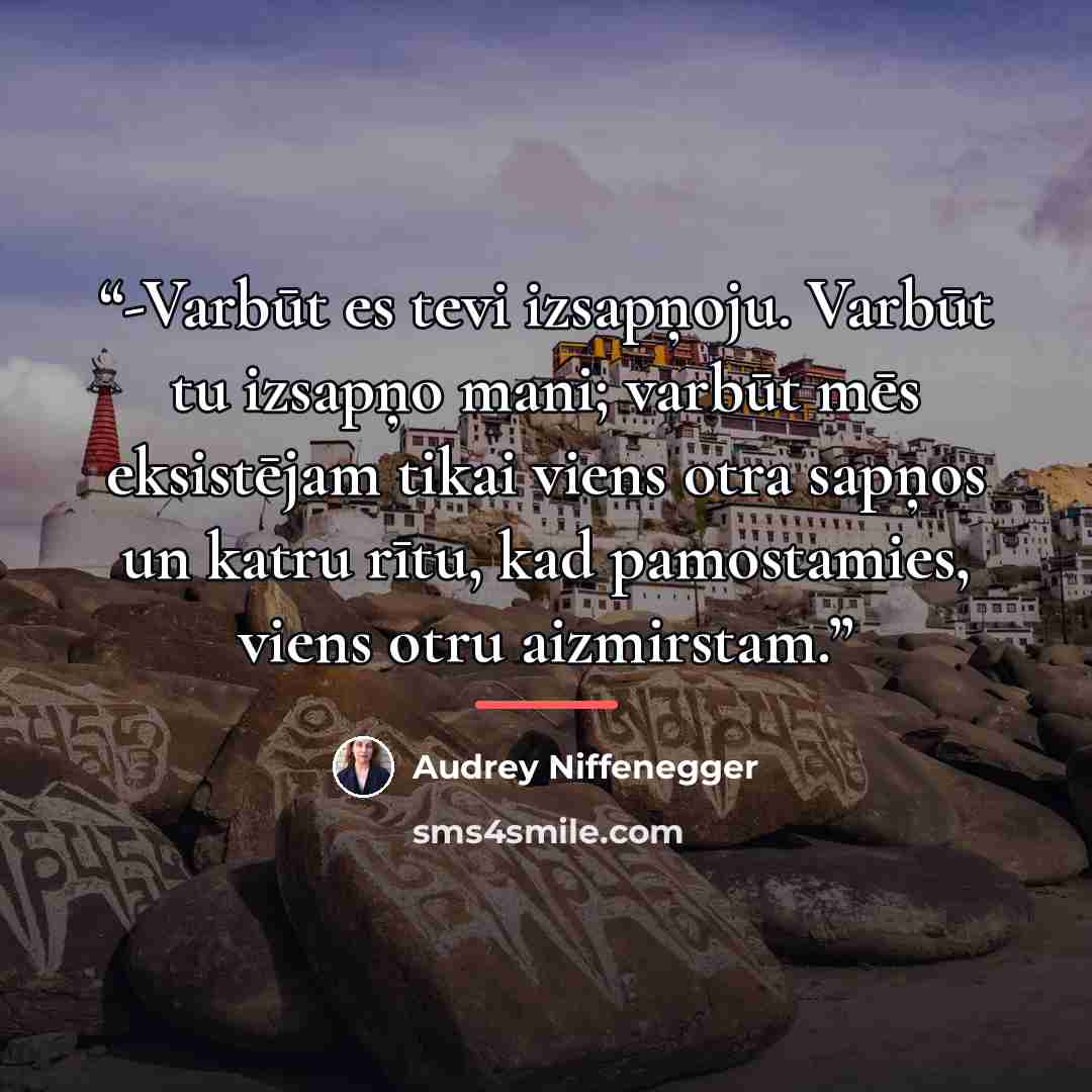 “-Varbūt es tevi izsapņoju. Varbūt tu izsapņo mani; varbūt mēs eksistējam tikai viens otra sapņos un katru rītu, kad pamostamies, viens otru aizmirstam.” quote by Audrey Niffenegger