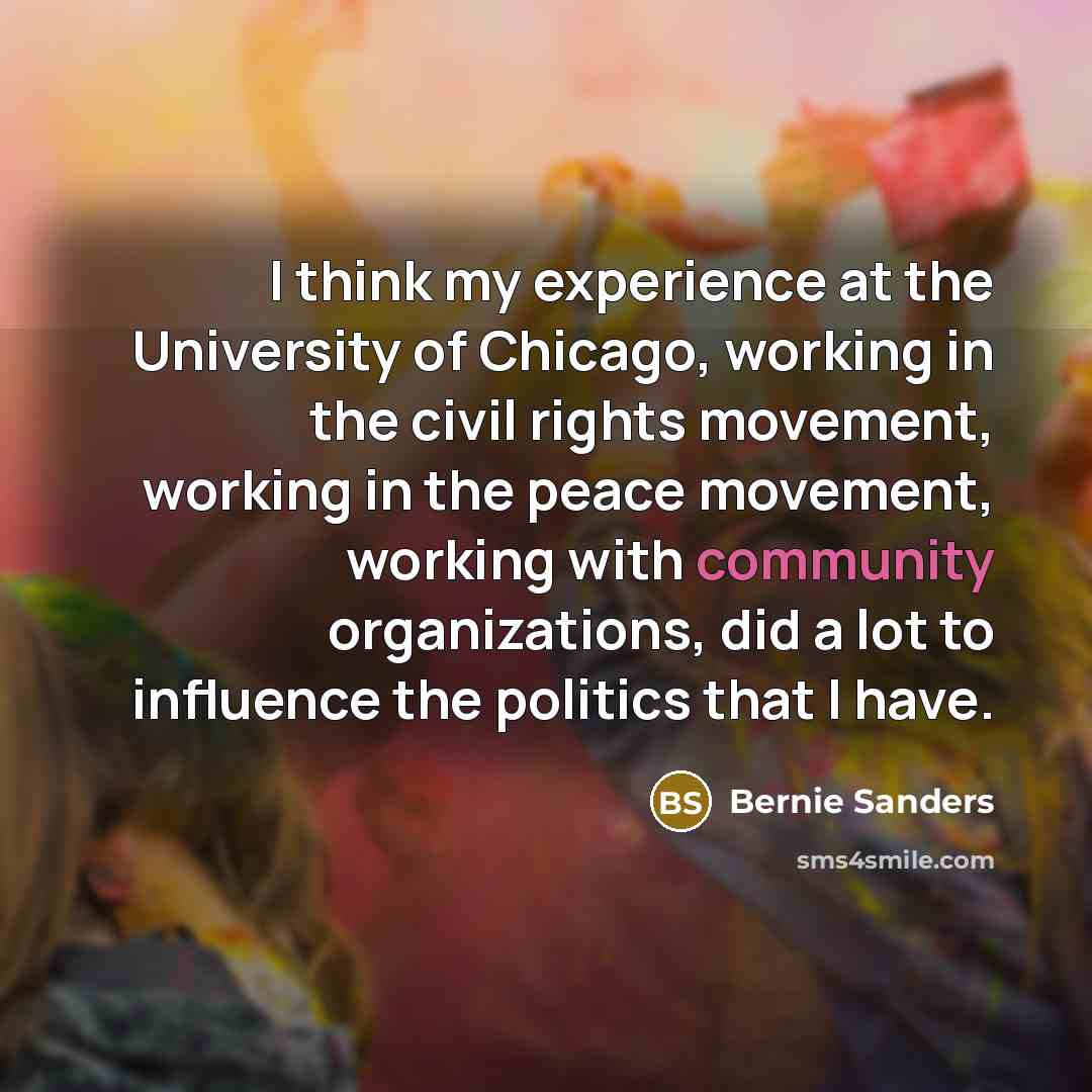 “I think my experience at the University of Chicago, working in the civil rights movement, working in the peace movement, working with community organizations, did a lot to influence the politics that I have.” quote by Bernie Sanders