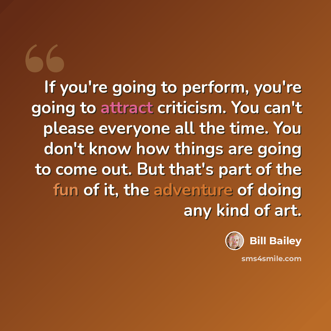 “If you're going to perform, you're going to attract criticism. You can't please everyone all the time. You don't know how things are going to come out. But that's part of the fun of it, the adventure of doing any kind of art.” quote by Bill Bailey