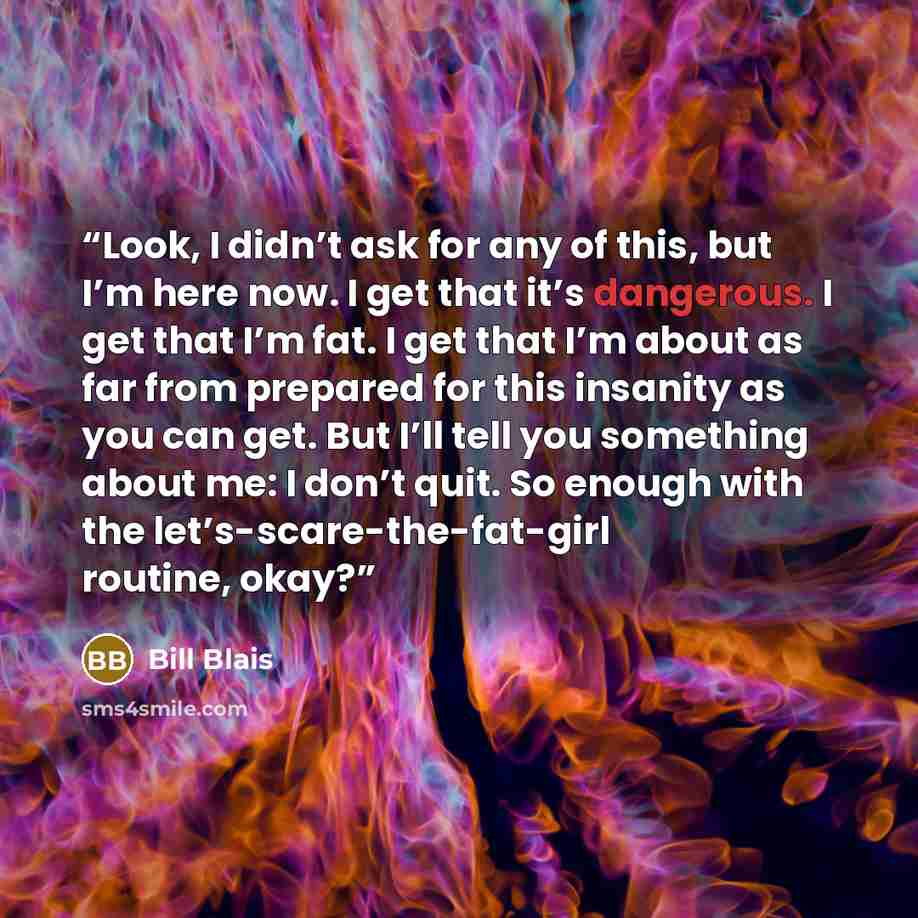 “Look, I didn’t ask for any of this, but I’m here now. I get that it’s dangerous. I get that I’m fat. I get that I’m about as far from prepared for this insanity as you can get. But I’ll tell you something about me: I don’t quit. So enough with the let’s-scare-the-fat-girl routine, okay?” quote by Bill Blais