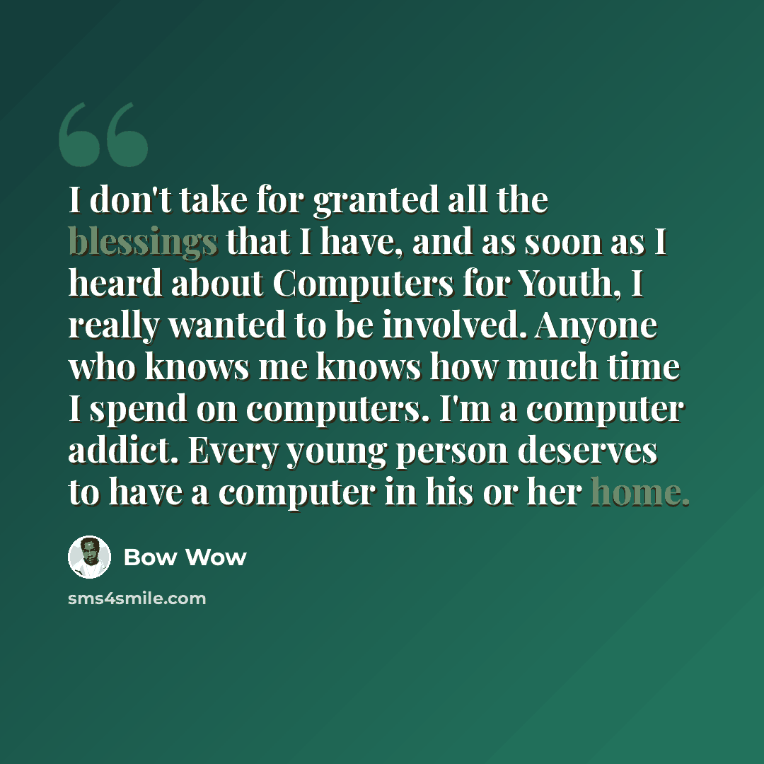 “I don't take for granted all the blessings that I have, and as soon as I heard about Computers for Youth, I really wanted to be involved. Anyone who knows me knows how much time I spend on computers. I'm a computer addict. Every young person deserves to have a computer in his or her home.” quote by Bow Wow