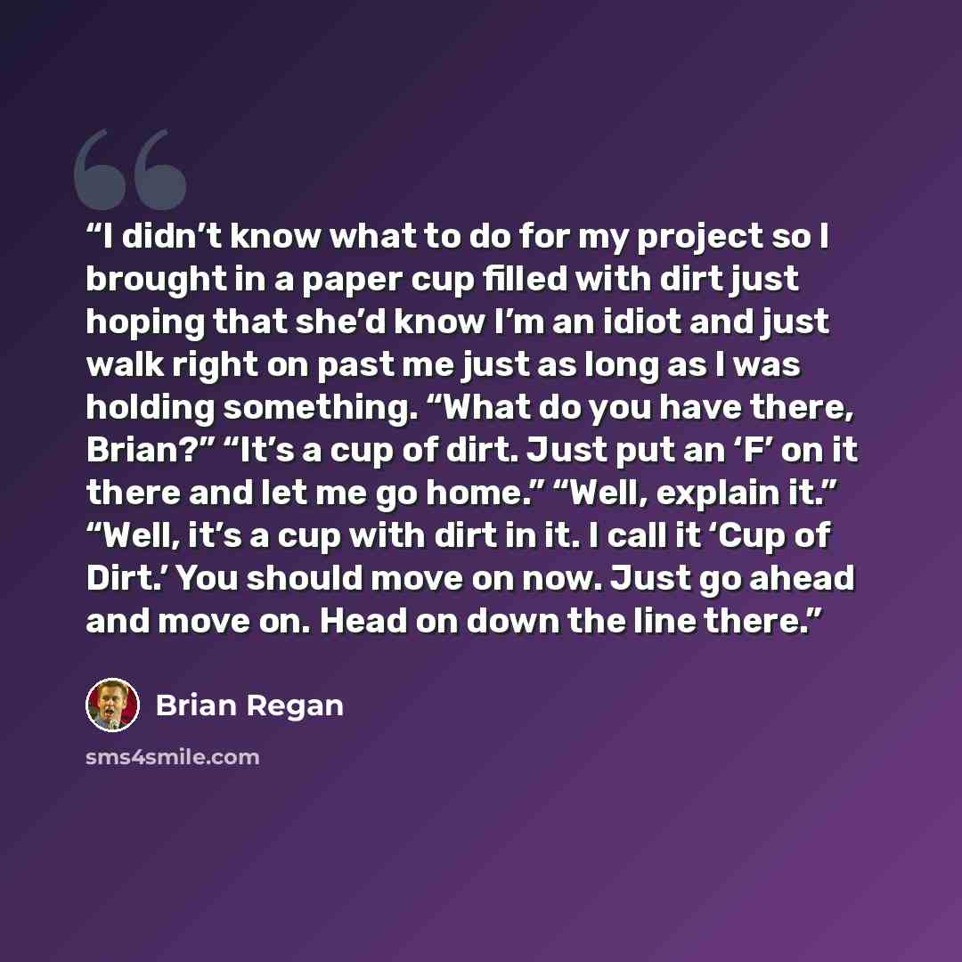 “I didn’t know what to do for my project so I brought in a paper cup filled with dirt just hoping that she’d know I’m an idiot and just walk right on past me just as long as I was holding something. “What do you have there, Brian?” “It’s a cup of dirt. Just put an ‘F’ on it there and let me go…” quote by Brian Regan