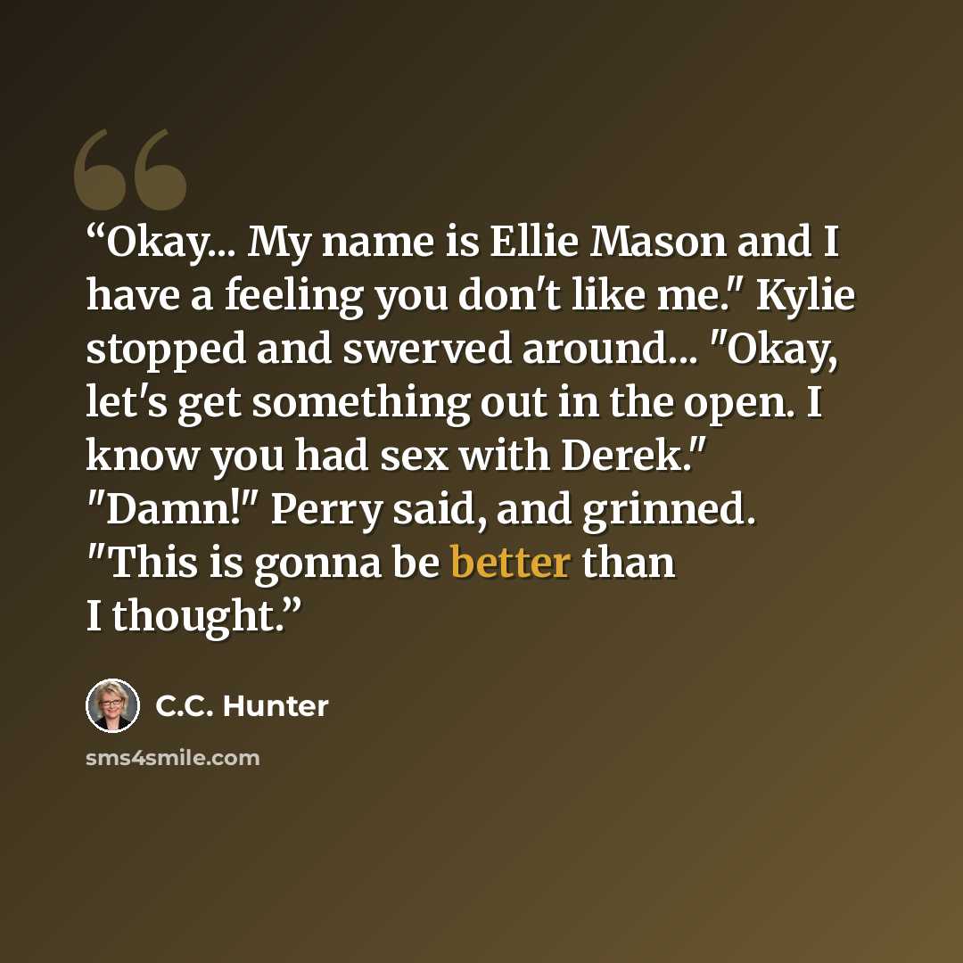 “Okay... My name is Ellie Mason and I have a feeling you don't like me." Kylie stopped and swerved around... "Okay, let's get something out in the open. I know you had sex with Derek." "Damn!" Perry said, and grinned. "This is gonna be better than I thought.” quote by C.C. Hunter