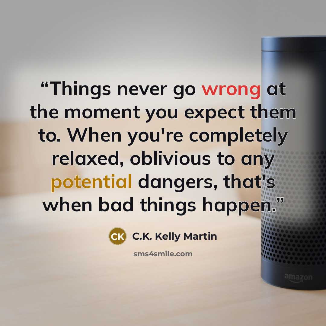 “Things never go wrong at the moment you expect them to. When you're completely relaxed, oblivious to any potential dangers, that's when bad things happen.” quote by C.K. Kelly Martin