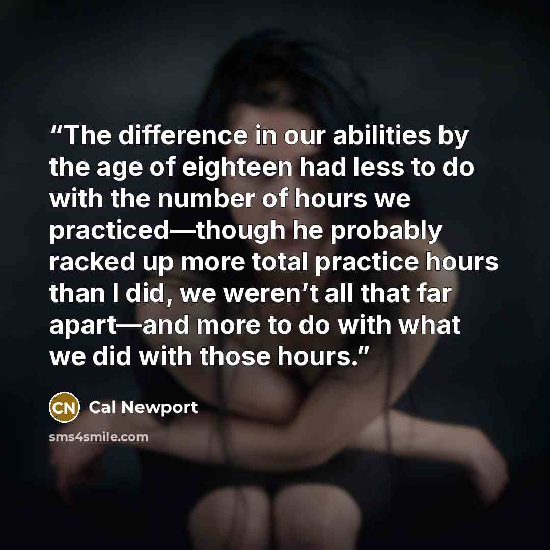 “The difference in our abilities by the age of eighteen had less to do with the number of hours we practiced—though he probably racked up more total practice hours than I did, we weren’t all that far apart—and more to do with what we did with those hours.” quote by Cal Newport
