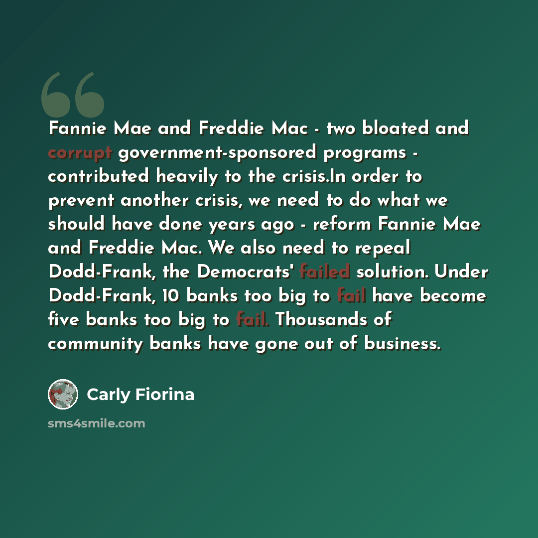 “Fannie Mae and Freddie Mac - two bloated and corrupt government-sponsored programs - contributed heavily to the crisis.In order to prevent another crisis, we need to do what we should have done years ago - reform Fannie Mae and Freddie Mac. We also need to repeal Dodd-Frank, the Democrats' failed…” quote by Carly Fiorina