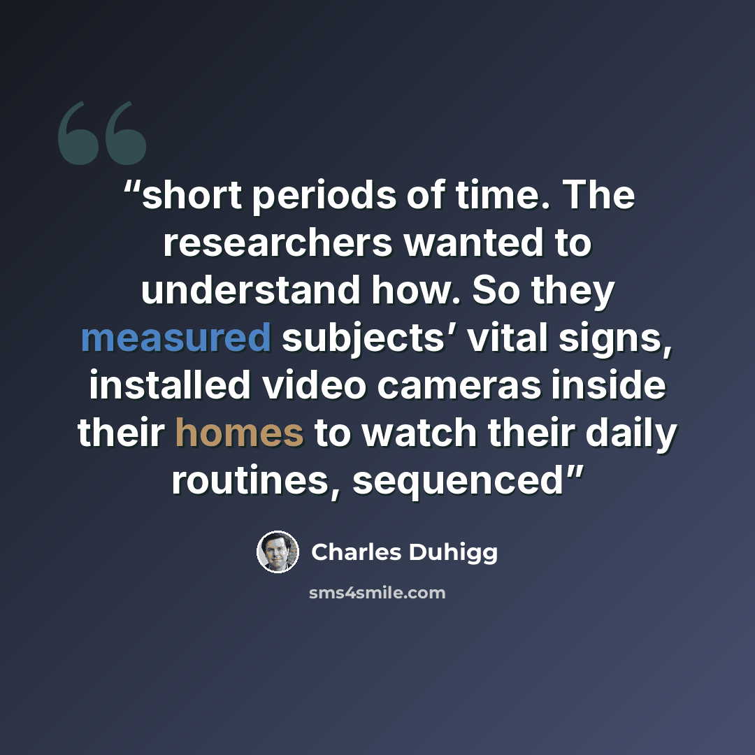 “short periods of time. The researchers wanted to understand how. So they measured subjects’ vital signs, installed video cameras inside their homes to watch their daily routines, sequenced” quote by Charles Duhigg