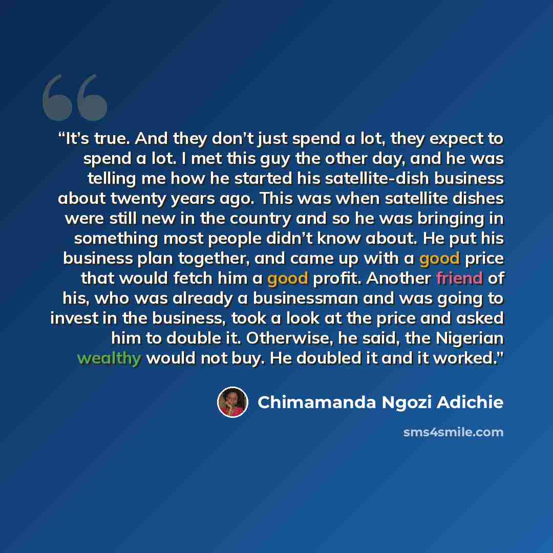 “It’s true. And they don’t just spend a lot, they expect to spend a lot. I met this guy the other day, and he was telling me how he started his satellite-dish business about twenty years ago. This was when satellite dishes were still new in the country and so he was bringing in something most…” quote by Chimamanda Ngozi Adichie
