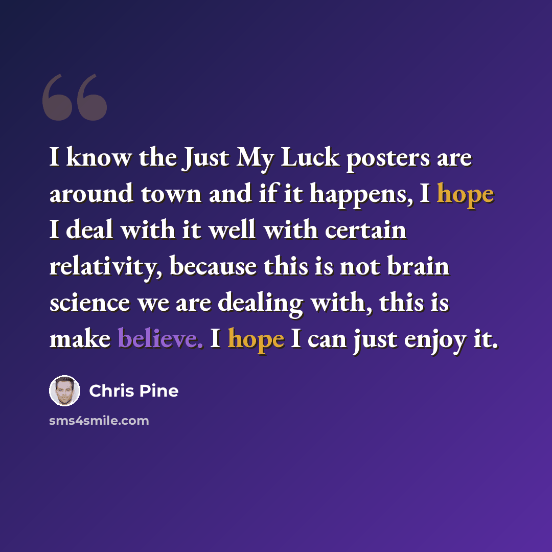 “I know the Just My Luck posters are around town and if it happens, I hope I deal with it well with certain relativity, because this is not brain science we are dealing with, this is make believe. I hope I can just enjoy it.” quote by Chris Pine