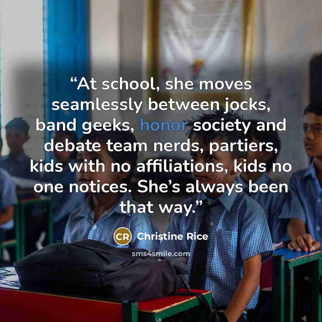 “At school, she moves seamlessly between jocks, band geeks, honor society and debate team nerds, partiers, kids with no affiliations, kids no one notices. She’s always been that way.” quote by Christine Rice