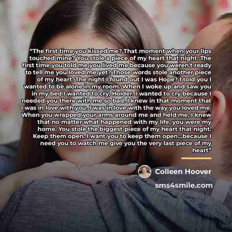“The first time you kissed me? That moment when your lips touched mine? You stole a piece of my heart that night. The first time you told me you lived me because you weren't ready to tell me you loved me yet? Those words stole another piece of my heart. The night I found out I was Hope? I told you…” quote by Colleen Hoover